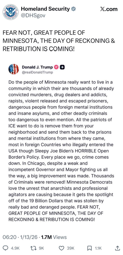 “Do the people of Minnesota really want to live in a community in which their are thousands of already convicted murderers, drug dealers and addicts, rapists, violent released and escaped prisoners, dangerous people from foreign mental institutions and insane asylums, and other deadly criminals too dangerous to even mention. All the patriots of ICE want to do is remove them from your neighborhood and send them back to the prisons and mental institutions from where they came, most in foreign Countries who illegally entered the USA though Sleepy Joe Biden's HORRIBLE Open Border's Policy. Every place we go, crime comes down. In Chicago, despite a weak and incompetent Governor and Mayor fighting us all the way, a big improvement was made. Thousands of Criminals were removed! Minnesota Democrats love the unrest that anarchists and professional agitators are causing because it gets the spotlight off of the 19 Billion Dollars that was stollen by really bad and deranged people. FEAR NOT, GREAT PEOPLE OF MINNESOTA, THE DAY OF RECKONING & RETRIBUTION IS COMING!” — Donald Trump 