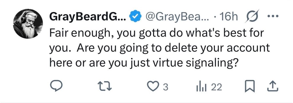 “Fair enough, you gotta do what's best for you. Are you going to delete your account here or are you just virtue signaling?” — @GrayBeardPCG